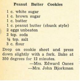Citation: Adventures in the kitchen : a treasury of family tested recipes Location: Gale Family Library Stacks TX715.A28 1954. pg. 169. Recipe for a Peanut Butter Cookie. It reads: 1 c. white sugar. 1 c brown sugar. 1 c. butter. 1 c. peanut butter (chunk style). 2 eggs unbeaten. 2 tsp soda. 1/2 tsp salt. 3 c flour. Drop on cookie sheet and press down slightly with a fork. Bake at 350 degrees for 12 minutes. - Mrs. Edward Oanes - Mrs. John Bjorkman